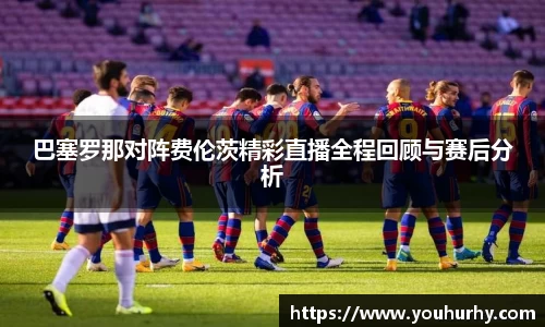 巴塞罗那对阵费伦茨精彩直播全程回顾与赛后分析