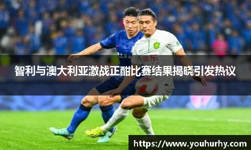 智利与澳大利亚激战正酣比赛结果揭晓引发热议